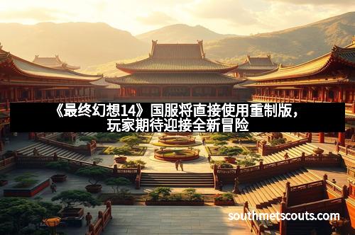 《最终幻想14》国服将直接使用重制版，玩家期待迎接全新冒险